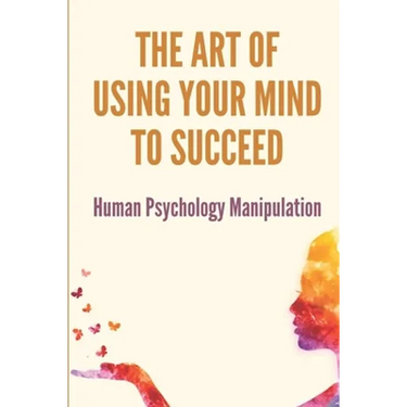 The Art Of Using Your Mind To Succeed: Human Psychology Manipulation: Dark Psychology Book