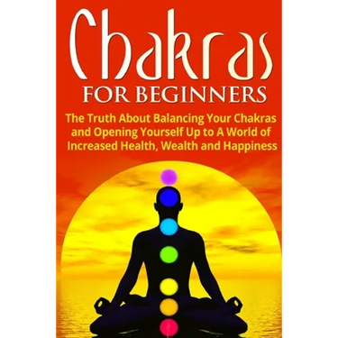 Chakras for Beginners: The Truth About Balancing Your Chakras and Opening Yourself Up to A World of Increased Health, Wealth and Happiness