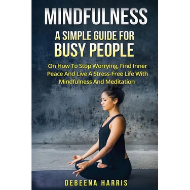 Mindfulness: A Simple Guide For Busy People On How To Stop Worrying, Find Inner Peace And Live A Stress Free Life With Mindfulness And Meditation