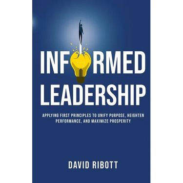 Informed Leadership: Applying First Principles To Unify Purpose, Heighten Performance, and Maximize Prosperity