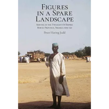 Figures in a Spare Landscape: Serving In The Twilight Of Empire, Bornu Province, Nigeria, 1959-60