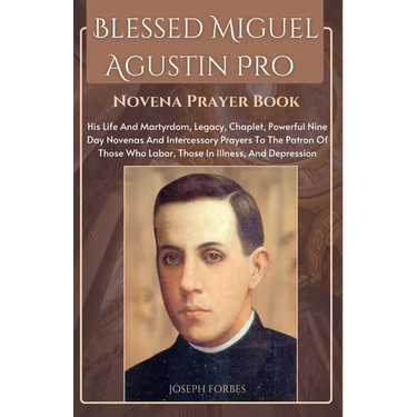 Blessed Miguel Agustin Pro Novena Prayer Book: His Life And Martyrdom, Legacy, Chaplet, Powerful Nine Day Novenas And Intercessory Prayers To The Patr