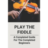 Play The Fiddle: A Completed Guide For The Completed Beginners