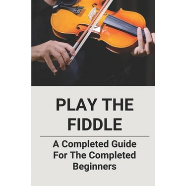 Play The Fiddle: A Completed Guide For The Completed Beginners