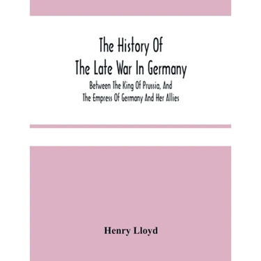 The History Of The Late War In Germany; Between The King Of Prussia, And The Empress Of Germany And Her Allies