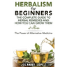 Herbalism For Beginners: The Complete Guide To Herbal Remedies and How You Can Grown Them At Home: The Power Of Alternative Medicine
