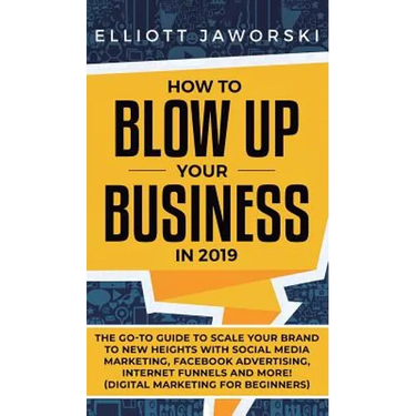 How to Blow Up Your Business in 2019: The Go-To Guide to Scale Your Brand to New Heights with Social Media Marketing, Facebook Advertising, Internet F