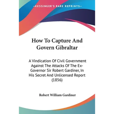 How To Capture And Govern Gibraltar: A Vindication Of Civil Government Against The Attacks Of The Ex-Governor Sir Robert Gardiner, In His Secret And U