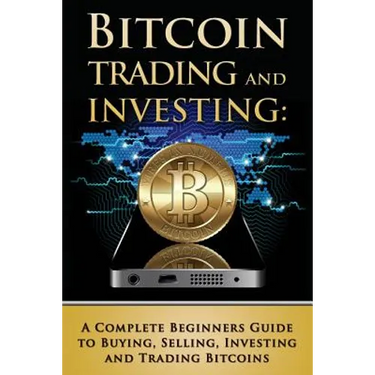 Bitcoin Trading and Investing: A Complete Beginners Guide to Buying, Selling, Investing and Trading Bitcoins