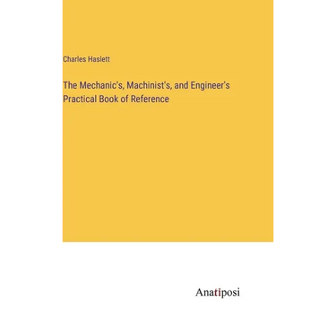 The Mechanic's, Machinist's, and Engineer's Practical Book of Reference