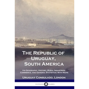 The Republic of Uruguay, South America: Its Geography, History, Rural Industries, Commerce, and General Statistics; With Maps