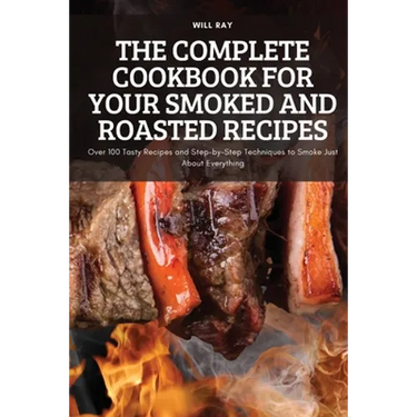 The Complete Cookbook for Your Smoked and Roasted Recipes: Over 100 Tasty Recipes and Step-by-Step Techniques to Smoke Just About Everything