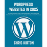 WordPress Websites in 2025: A Comprehensive Guide to Building Modern, High-Performing Websites with the Latest Features, Design Trends, and Best P
