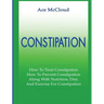 Constipation: How To Treat Constipation: How To Prevent Constipation: Along With Nutrition, Diet, And Exercise For Constipation