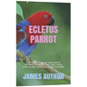 Ecletus Parrot: The Complete Beginners Guide Book On Everything You Need To Know About Ecletus Parrot Housing, Feeding, Speech And Vocalization