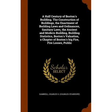 A Half Century of Boston's Building. The Construction of Buildings, the Enactment of Building Laws and Ordinances, Sanitary Laws, the Ancient and Mode