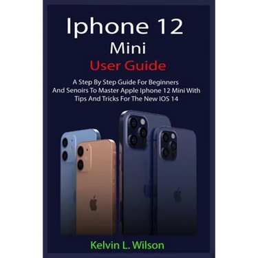 iPhone 12 Mini User Guide: The Complete User Manual For Beginner And Senior To Master And Operate The Device Like a Pro