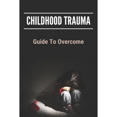Childhood Trauma: Guide To Overcome: How Childhood Trauma Affects You