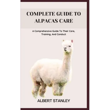 Complete Guide to Alpacas Care: A Comprehensive Guide To Their Care, Training, And Conduct