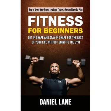 Fitness for Beginners: How to Assess Your Fitness Level and Create a Personal Exercise Plan (Get in Shape and Stay in Shape for the Rest of Your Life