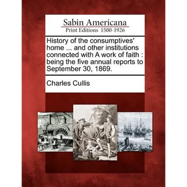 History of the Consumptives' Home ... and Other Institutions Connected with a Work of Faith: Being the Five Annual Reports to September 30, 1869.