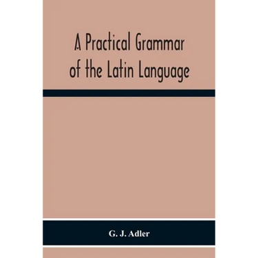 A Practical Grammar Of The Latin Language; With Perpetual Exercises In Speaking And Writing; For Use Of Schools, Colleges, And Private Learners