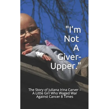 I'm Not a Giver-Upper: The Story of Juliana Irina Carver - A Little Girl Who Waged War Against Cancer 8 Times
