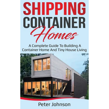 Shipping Container Homes: A Complete Guide to Building a Container Home and Tiny House Living