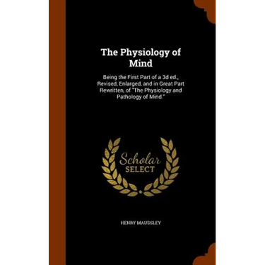The Physiology of Mind: Being the First Part of a 3d ed., Revised, Enlarged, and in Great Part Rewritten, of "The Physiology and Pathology of Mind."