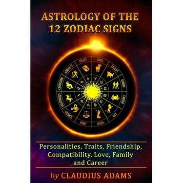 Astrology of the 12 Zodiac Signs: The Zodiac Signs In Great Details: Personalities, Traits, Friendship, Compatibility, Love, Family and Career All You