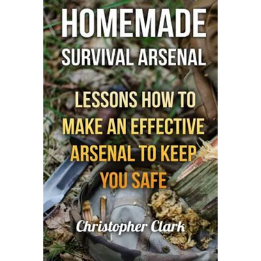 Homemade Survival Arsenal: Lessons How To Make an Effective Arsenal to Keep You Safe