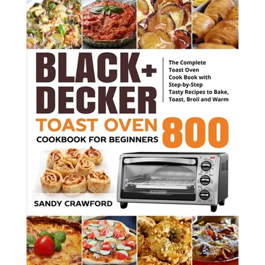 BLACK+DECKER Toast Oven Cookbook for Beginners 800: The Complete Toast Oven Cook Book with Step-by-Step Tasty Recipes to Bake, Toast, Broil and Warm
