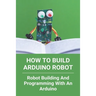 How To Build Arduino Robot: Robot Building And Programming With An Arduino: Building A Robot For Beginners