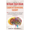 How to Retrain Your Brain with Cognitive Behavioral Therapy: CBT: The Only Proven Method to Overcoming Anxiety and Depression. How to Manage Your Emot