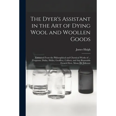 The Dyer's Assistant in the Art of Dying Wool and Woollen Goods: Extracted From the Philosophical and Chymical Works of ... Ferguson, Dufay, Hellot, G