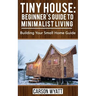 Tiny House: Beginner's Guide to Minimalist Living: Building Your Small Home Guide (Tiny Homes, Tiny Houses Living, Tiny House Plans)