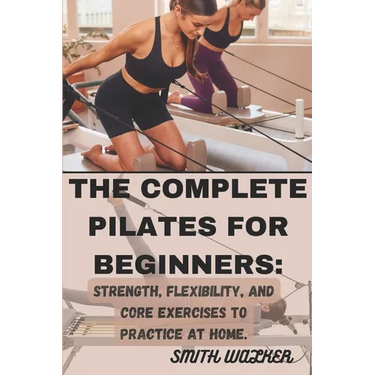 The Complete Pilates for Beginners: Strength, Flexibility, and Core Exercises to Practice at Home.: Easy Sequences for Building Strength, Enhancing Fl