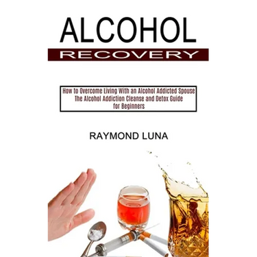 Alcohol Recovery: How to Overcome Living With an Alcohol Addicted Spouse (The Alcohol Addiction Cleanse and Detox Guide for Beginners)