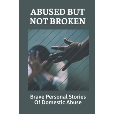 Abused But Not Broken: Brave Personal Stories Of Domestic Abuse: Domestic Violence Revealed