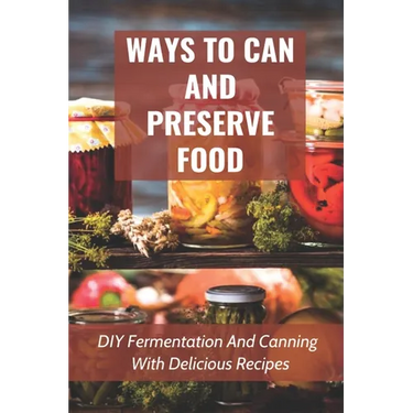 Ways To Can And Preserve Food: DIY Fermentation And Canning With Delicious Recipes: How To Can Food In Cans