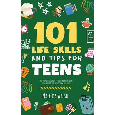 101 Life Skills and Tips for Teens - How to succeed in school, boost your self-confidence, set goals, save money, cook, clean, start a business and lo