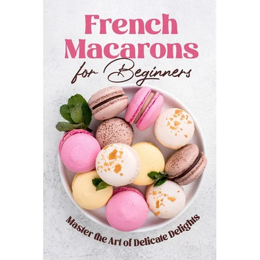 French Macarons for Beginners: Master the Art of Delicate Delights: Macaron Baking Cookbook