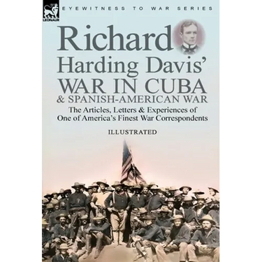 Richard Harding Davis' War in Cuba & Spanish-American War: the Articles, Letters and Experiences of One of America's Finest War Correspondents
