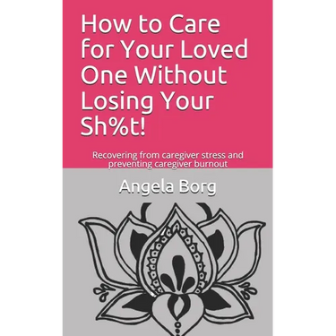 How to Care for Your Loved One Without Losing Your Sh%t!: Recovering from caregiver stress and preventing caregiver burnout