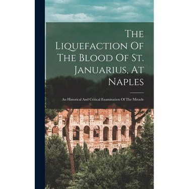 The Liquefaction Of The Blood Of St. Januarius, At Naples: An Historical And Critical Examination Of The Miracle