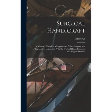 Surgical Handicraft: A Manual of Surgical Manipulations, Minor Surgery, and Other Matters Connected With the Work of House Surgeons and Sur
