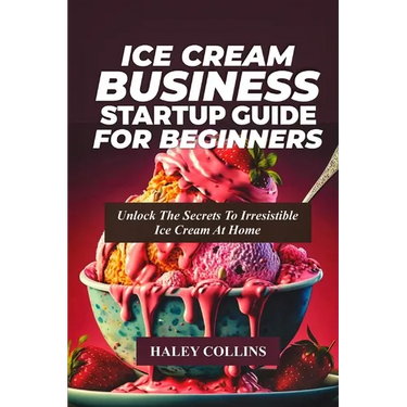 Ice Cream Business Startup Guide for Beginners: Unlock The Secrets To Irresistible Ice Cream At Home