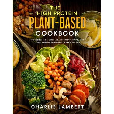 The High Protein Plant-Based Cookbook: 101 Delicious High Protein Vegan Recipes To Help You Build Muscle and Improve Your Health Simultaneously