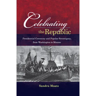 Celebrating the Republic: Presidential Ceremony and Popular Sovereignty, from Washington to Monroe