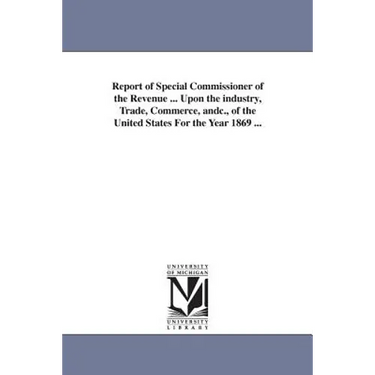 Report of Special Commissioner of the Revenue ... Upon the industry, Trade, Commerce, andc., of the United States For the Year 1869 ...